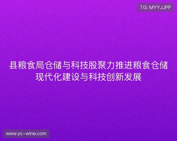 县粮食局仓储与科技股聚力推进粮食仓储现代化建设与科技创新发展 县粮食局仓储与科技股聚力推进粮食仓储现代化建设与科技创新发展